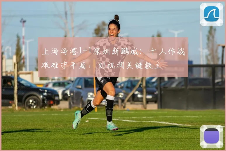上海海港1-1深圳新鹏城:十人作战艰难守平局,刘祝润关键救主