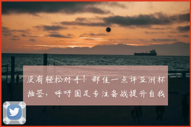 没有轻松对手！邵佳一点评亚洲杯抽签，呼吁国足专注备战提升自我
