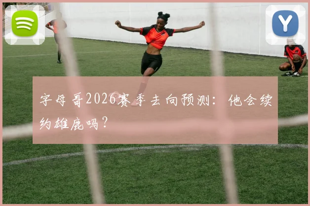 字母哥2026赛季去向预测：他会续约雄鹿吗？