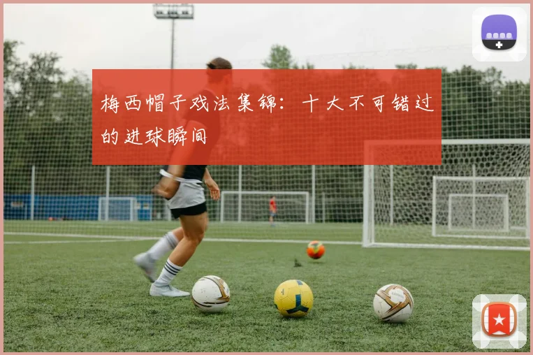 梅西帽子戏法集锦:十大不可错过的进球瞬间
