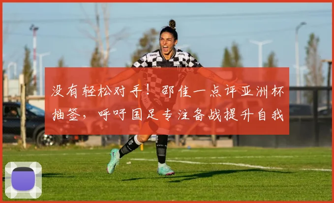 没有轻松对手!邵佳一点评亚洲杯抽签,呼吁国足专注备战提升自我