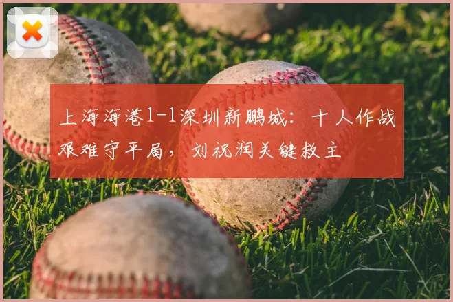 上海海港1-1深圳新鹏城：十人作战艰难守平局，刘祝润关键救主