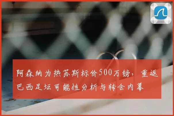 阿森纳为热苏斯标价500万镑,重返巴西足坛可能性分析与转会内幕