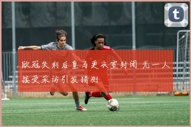欧冠失利后皇马更衣室封闭 无一人接受采访引发猜测