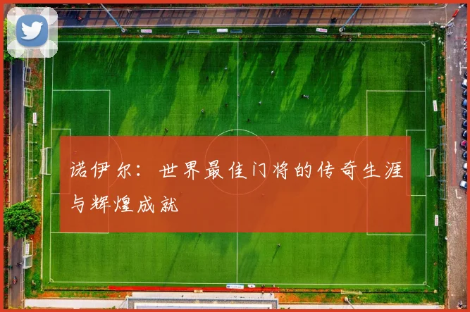 诺伊尔:世界最佳门将的传奇生涯与辉煌成就