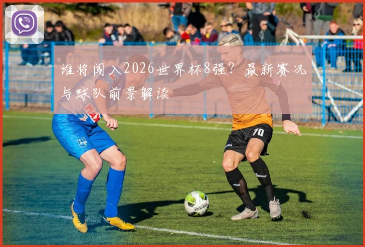 谁将闯入2026世界杯8强？最新赛况与球队前景解读